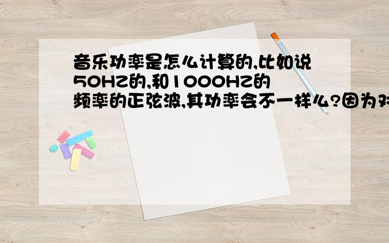 音乐功率是怎么计算的,比如说50HZ的,和1000HZ的频率的正弦波,其功率会不一样么?因为对于功放来说,要出来好的低频的话,电源必须有足够余量才行.功放和扬声器确定的情况下，用不同频率的