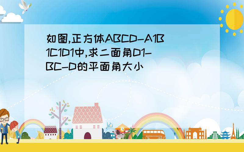 如图,正方体ABCD-A1B1C1D1中,求二面角D1-BC-D的平面角大小