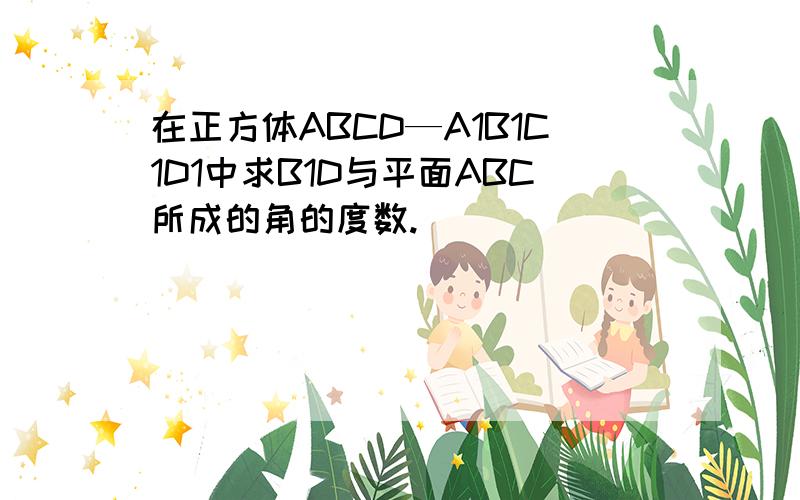 在正方体ABCD—A1B1C1D1中求B1D与平面ABC所成的角的度数.