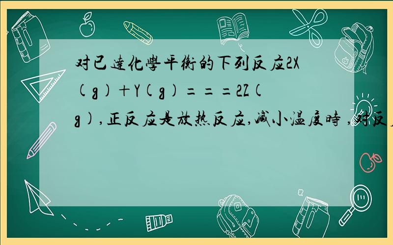 对已达化学平衡的下列反应2X(g)＋Y(g)===2Z(g),正反应是放热反应,减小温度时 ,对反应产生的影响是?A.逆反应速率增大,正反应速率减小,平衡向逆反应方向移动B.逆反应速率减小,正反应速率增大,