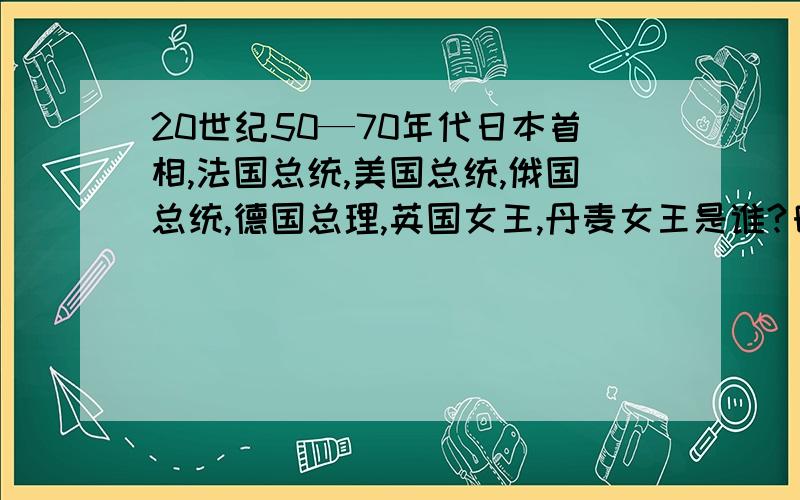 20世纪50—70年代日本首相,法国总统,美国总统,俄国总统,德国总理,英国女王,丹麦女王是谁?日本首相,法国总统,美国总统,俄国总统,德国总理,英国女王,丹麦女王是谁?