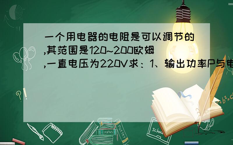 一个用电器的电阻是可以调节的,其范围是120~200欧姆,一直电压为220V求：1、输出功率P与电阻R有怎样的函数关系?2、这个用电器的输出功率的范围有多大?