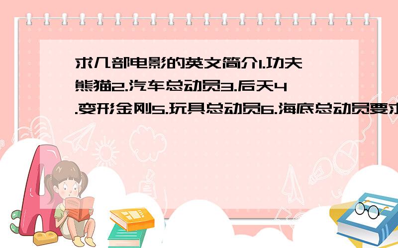 求几部电影的英文简介1.功夫熊猫2.汽车总动员3.后天4.变形金刚5.玩具总动员6.海底总动员要求每个50词以下 浅显易懂 让人听了能猜出是什么电影 英语课上演讲活动用 急 采用的的话追加50分.