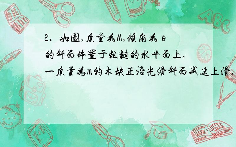 2、如图,质量为M,倾角为θ的斜面体置于粗糙的水平面上,一质量为m的木块正沿光滑斜面减速上滑,且上滑过程中斜面体保持静止,则木块上滑的过程中,地面对斜面体的支持力多大?斜面受到地面