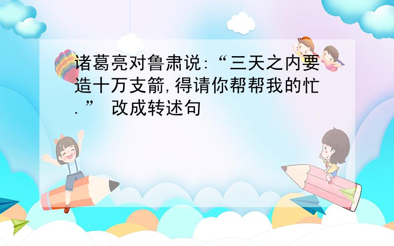 诸葛亮对鲁肃说:“三天之内要造十万支箭,得请你帮帮我的忙.” 改成转述句