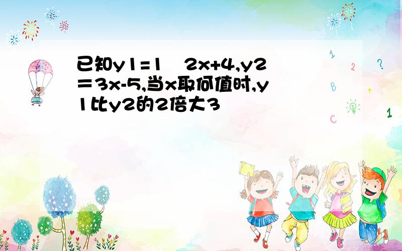 已知y1=1∕2x+4,y2＝3x-5,当x取何值时,y1比y2的2倍大3