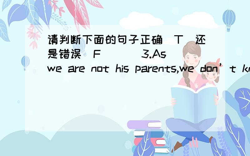 请判断下面的句子正确（T）还是错误（F）( )3.As we are not his parents,we don’t know what to do._______