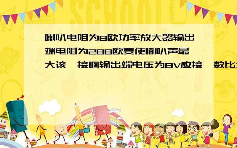 喇叭电阻为8欧功率放大器输出端电阻为288欧要使喇叭声最大该咋接啊输出端电压为8V应接匝数比为多大的变压器,