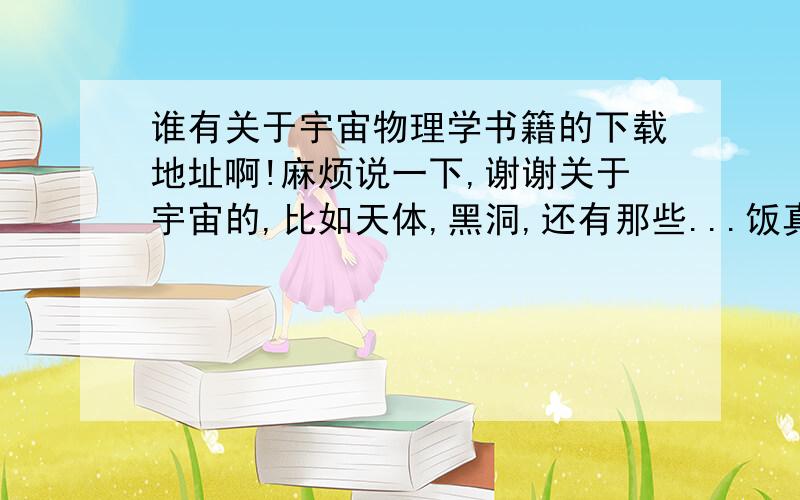 谁有关于宇宙物理学书籍的下载地址啊!麻烦说一下,谢谢关于宇宙的,比如天体,黑洞,还有那些...饭真是屋里放那个面的都行