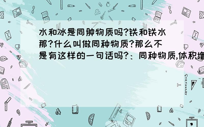 水和冰是同肿物质吗?铁和铁水那?什么叫做同种物质?那么不是有这样的一句话吗?：同种物质,体积增大,质量也增大,体积与质量成正比.那是不是这句话“1千克的水变成冰以后,体积增大,但质