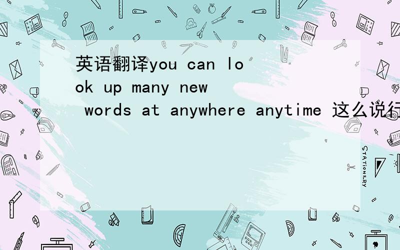 英语翻译you can look up many new words at anywhere anytime 这么说行吗?