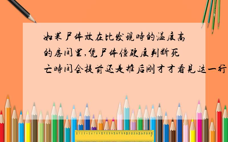 如果尸体放在比发现时的温度高的房间里,凭尸体僵硬度判断死亡时间会提前还是推后刚才才看见这一行,不过我越想越迷糊了.呵呵.或在低温干燥情况下则会延缓,高温多湿条件下会加快.