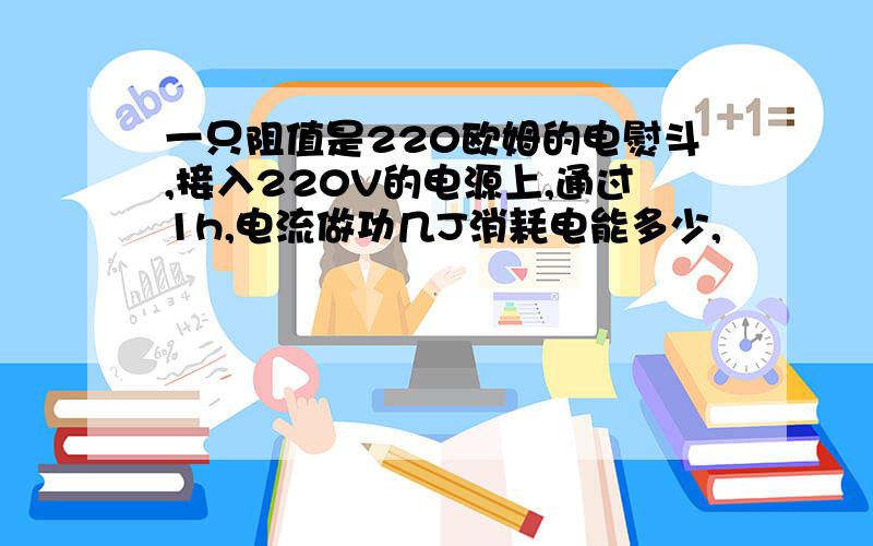 一只阻值是220欧姆的电熨斗,接入220V的电源上,通过1h,电流做功几J消耗电能多少,