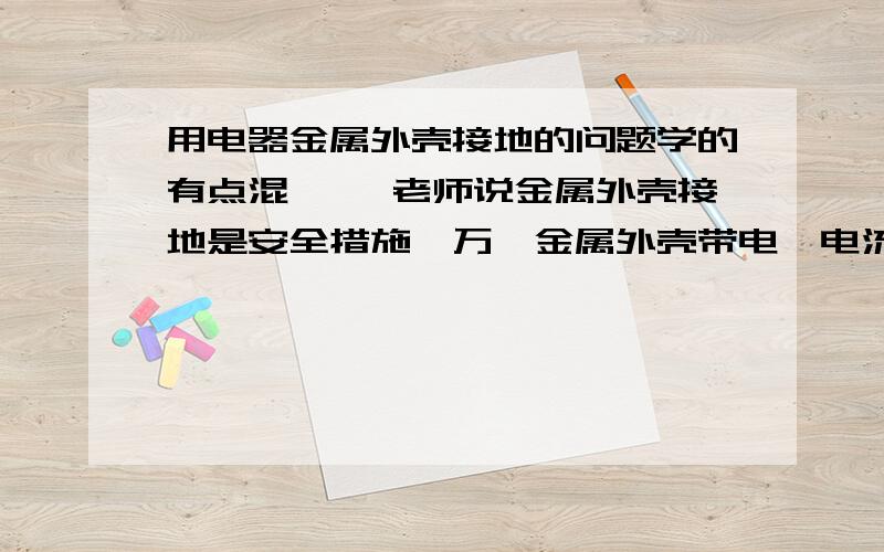 用电器金属外壳接地的问题学的有点混…… 老师说金属外壳接地是安全措施,万一金属外壳带电,电流会立即从地线导入大地,这样人就不会触电了.这我知道,可是我想了解更深入,我想知道：①