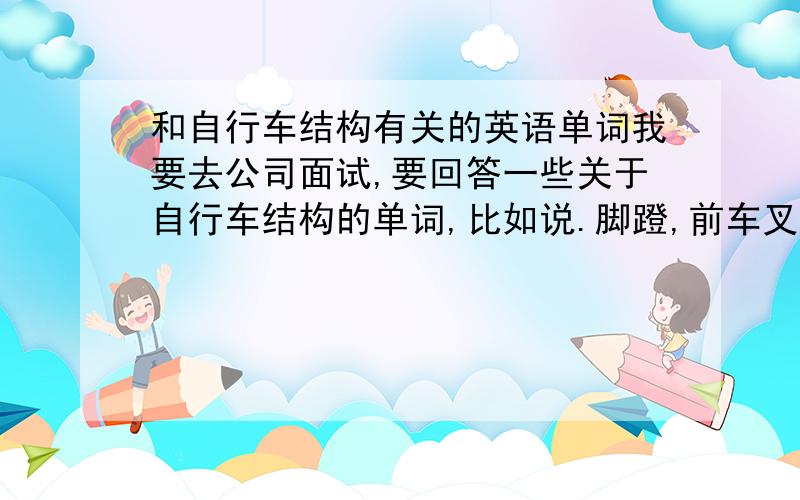 和自行车结构有关的英语单词我要去公司面试,要回答一些关于自行车结构的单词,比如说.脚蹬,前车叉,车框.要求回答全面些.