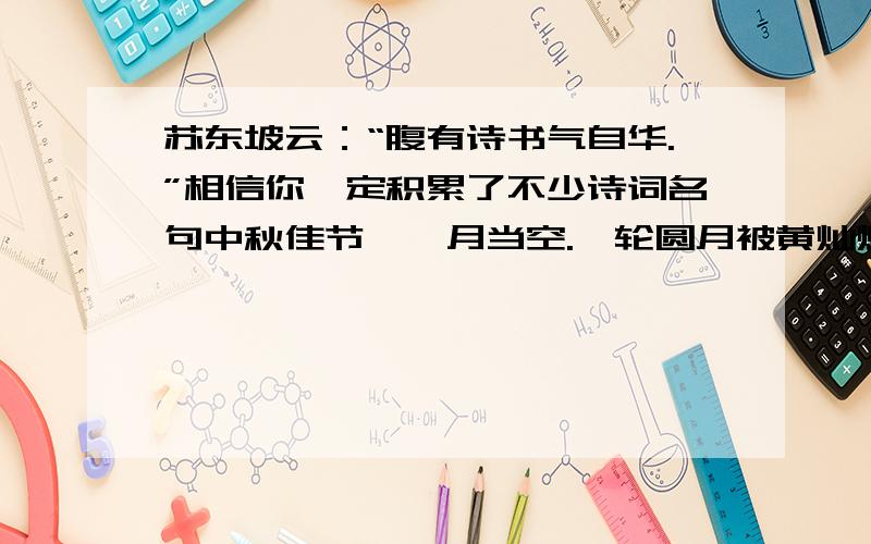 苏东坡云：“腹有诗书气自华.”相信你一定积累了不少诗词名句中秋佳节,皓月当空.一轮圆月被黄灿灿的月晕衬托着,月光如透明的薄纱,朦朦胧胧地罩在大地上,清风拂面,不由撩动我思乡的情