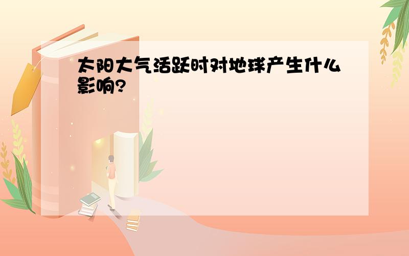 太阳大气活跃时对地球产生什么影响?