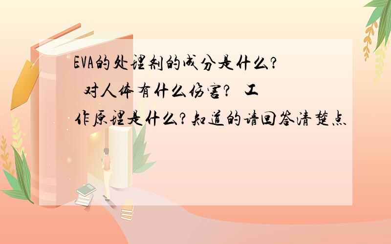 EVA的处理剂的成分是什么?  对人体有什么伤害?  工作原理是什么?知道的请回答清楚点