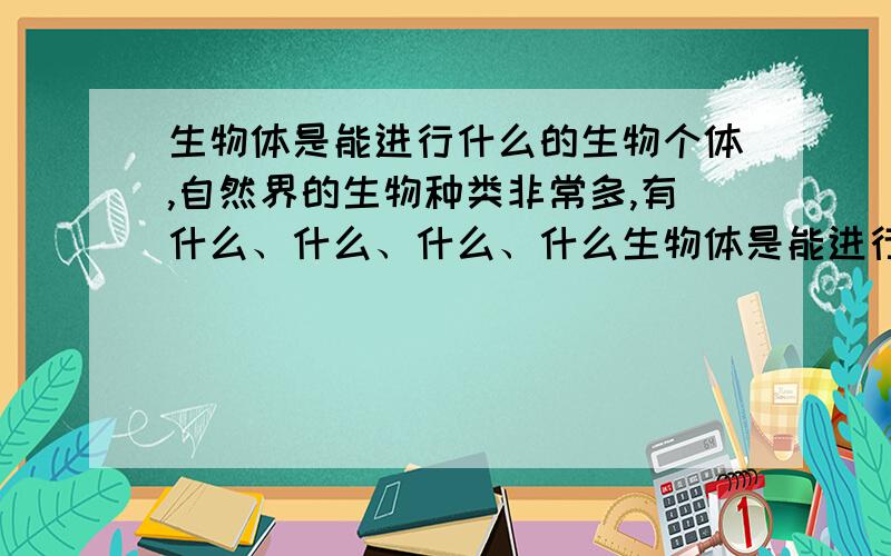 生物体是能进行什么的生物个体,自然界的生物种类非常多,有什么、什么、什么、什么生物体是能进行什么的生物个体,自然界的生物种类非常多,有( )、（）、（）、（）和（）.