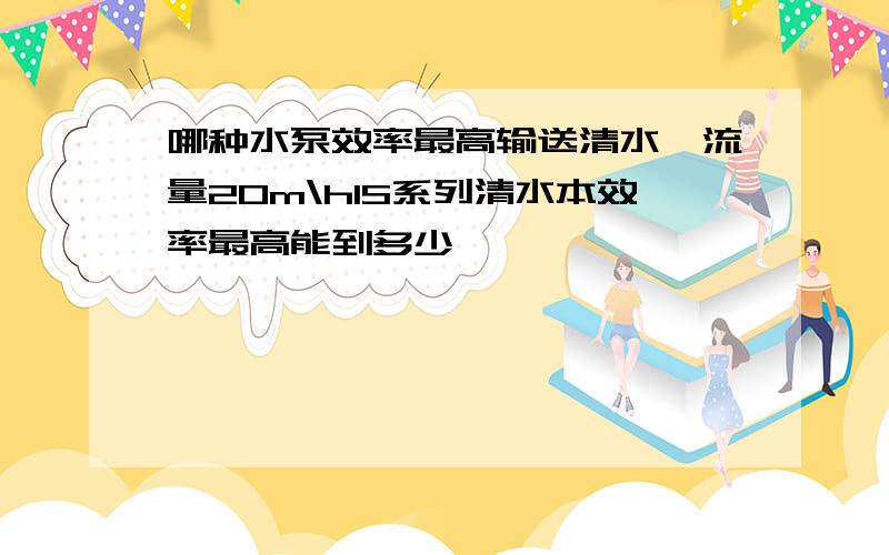 哪种水泵效率最高输送清水,流量20m\hIS系列清水本效率最高能到多少