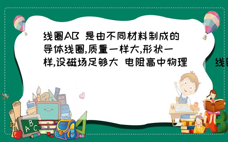 线圈AB 是由不同材料制成的导体线圈,质量一样大,形状一样,设磁场足够大 电阻高中物理     线圈AB 是由不同材料制成的导体线圈,质量一样大,形状一样,设磁场足够大  电阻大的线圈达到稳定