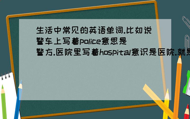 生活中常见的英语单词.比如说警车上写着police意思是警方.医院里写着hospital意识是医院.就是这些,懂我的意思吧.