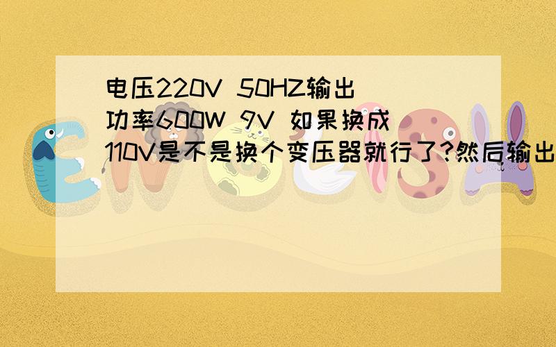 电压220V 50HZ输出 功率600W 9V 如果换成110V是不是换个变压器就行了?然后输出和功率有变化吗?