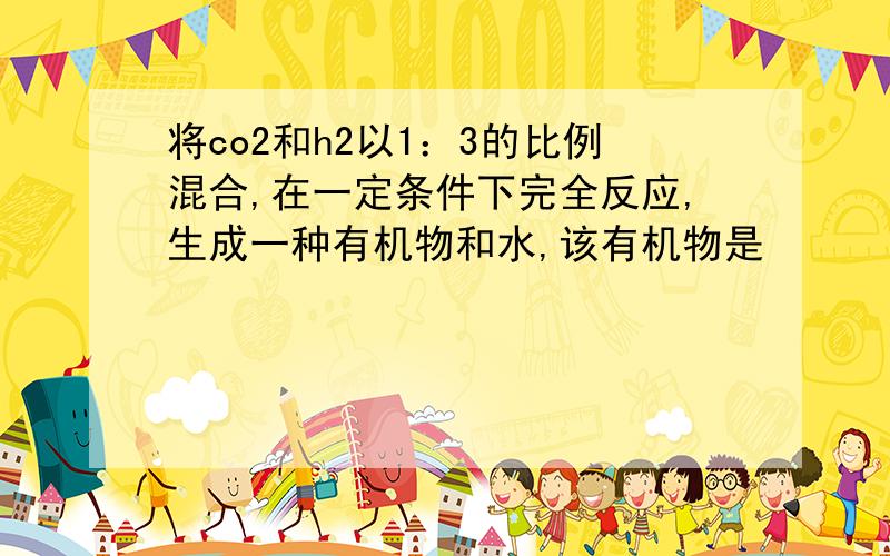 将co2和h2以1：3的比例混合,在一定条件下完全反应,生成一种有机物和水,该有机物是