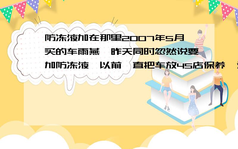 防冻液加在那里2007年5月买的车雨燕,昨天同时忽然说要加防冻液,以前一直把车放4S店保养,没注意到过这个问题,忽然想想以前保养从来没加过防冻液,我的车只加过汽油和玻璃水,那防冻液应该