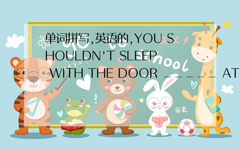 单词拼写,英语的,YOU SHOULDN'T SLEEP WITH THE DOOR _____ AT NIGHT ( OPEN）我已填的是IS OPEN,但我觉得不对,这是单词拼写啊求指教要有说明、！