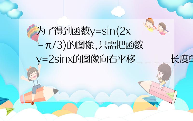 为了得到函数y=sin(2x-π/3)的图像,只需把函数y=2sinx的图像向右平移____长度单位