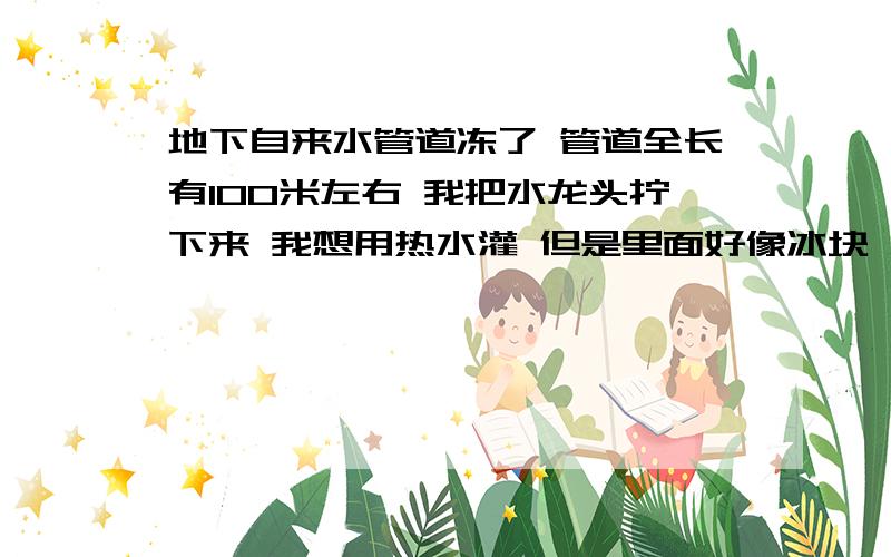 地下自来水管道冻了 管道全长有100米左右 我把水龙头拧下来 我想用热水灌 但是里面好像冰块 堵的狠死 还有有压力 罐不进去 怎么办 我家管子是塑料的 如果有自吸泵 吸的话 可以洗出剩余