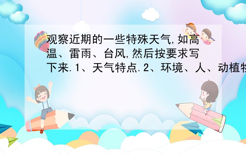 观察近期的一些特殊天气,如高温、雷雨、台风,然后按要求写下来.1、天气特点.2、环境、人、动植物的变化与反应.3、你的体验与感受.