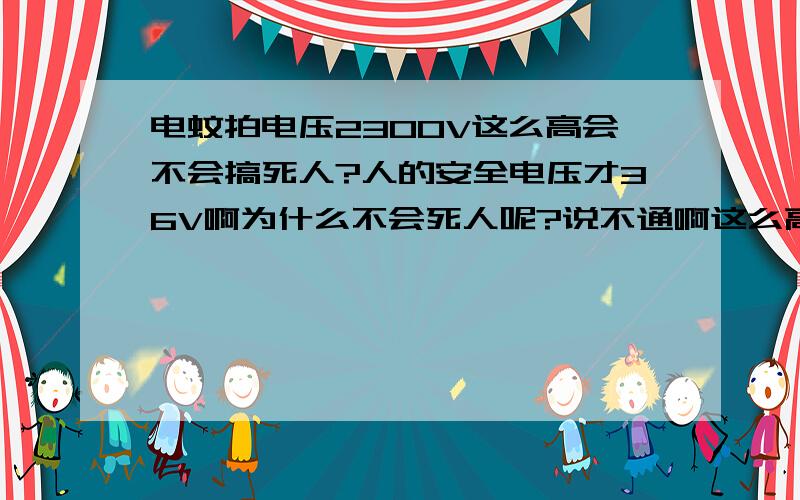 电蚊拍电压2300V这么高会不会搞死人?人的安全电压才36V啊为什么不会死人呢?说不通啊这么高电压,又不能绝缘为什么要把电压做这么高呢?10几V不就行了吗?