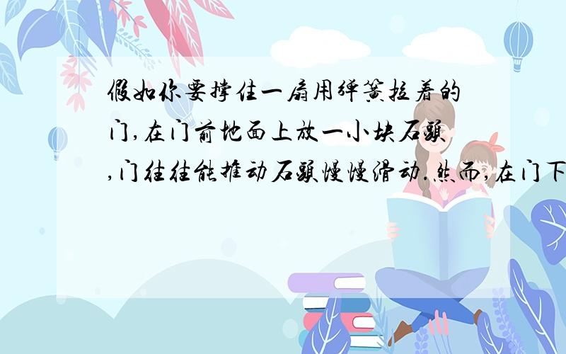 假如你要撑住一扇用弹簧拉着的门,在门前地面上放一小块石头,门往往能推动石头慢慢滑动.然而,在门下缝隙处塞一个木楔,虽然木楔比石头的质量更小,却能把门卡住.这是什么缘故?