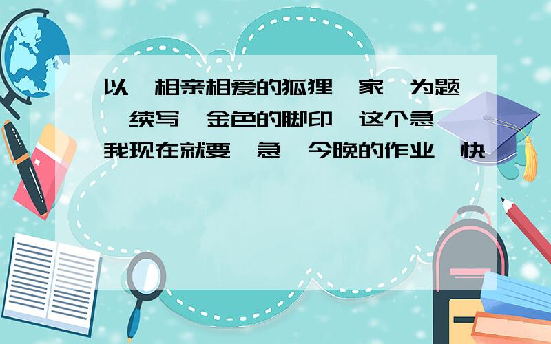 以《相亲相爱的狐狸一家》为题,续写《金色的脚印》这个急,我现在就要,急,今晚的作业,快