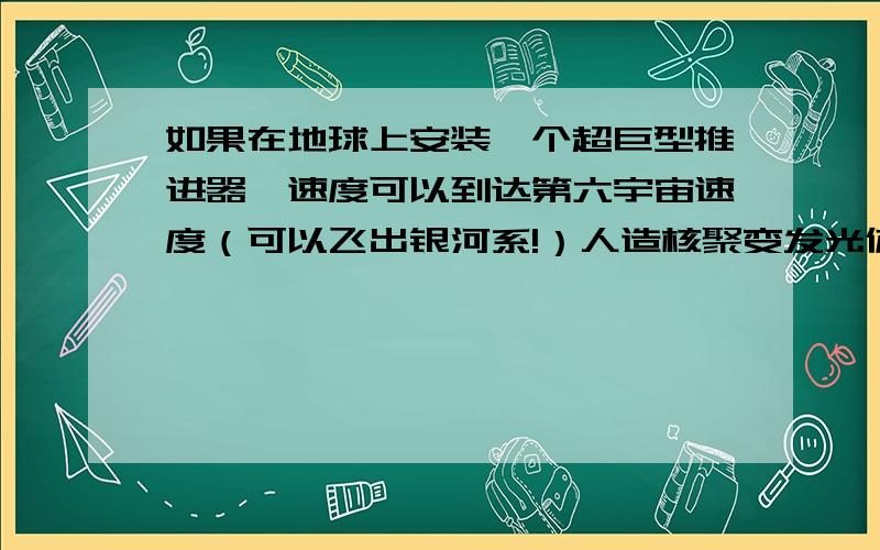 如果在地球上安装一个超巨型推进器,速度可以到达第六宇宙速度（可以飞出银河系!）人造核聚变发光体（也就是人造太阳了）环绕地球转动.再安装一个超级超级超级（省略3千个“超级”）