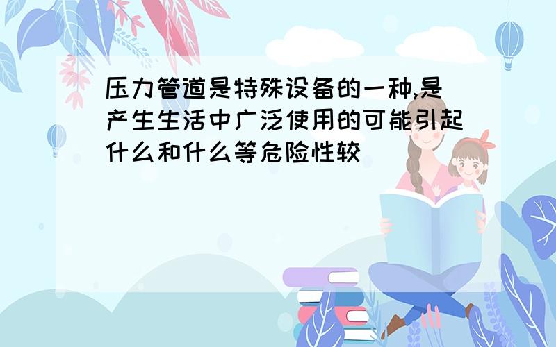 压力管道是特殊设备的一种,是产生生活中广泛使用的可能引起什么和什么等危险性较