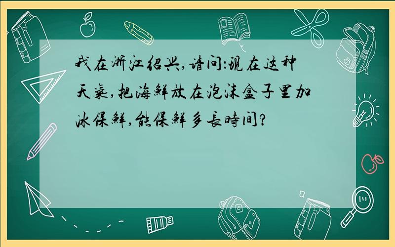 我在浙江绍兴,请问：现在这种天气,把海鲜放在泡沫盒子里加冰保鲜,能保鲜多长时间?