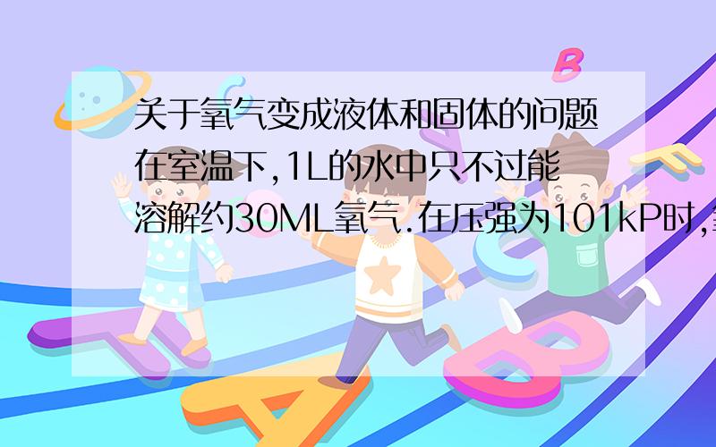 关于氧气变成液体和固体的问题在室温下,1L的水中只不过能溶解约30ML氧气.在压强为101kP时,氧气在-183摄氏度时变成淡蓝色液体,在-218摄氏度时变成淡蓝色雪花状的固体.变成淡蓝色液体和淡蓝