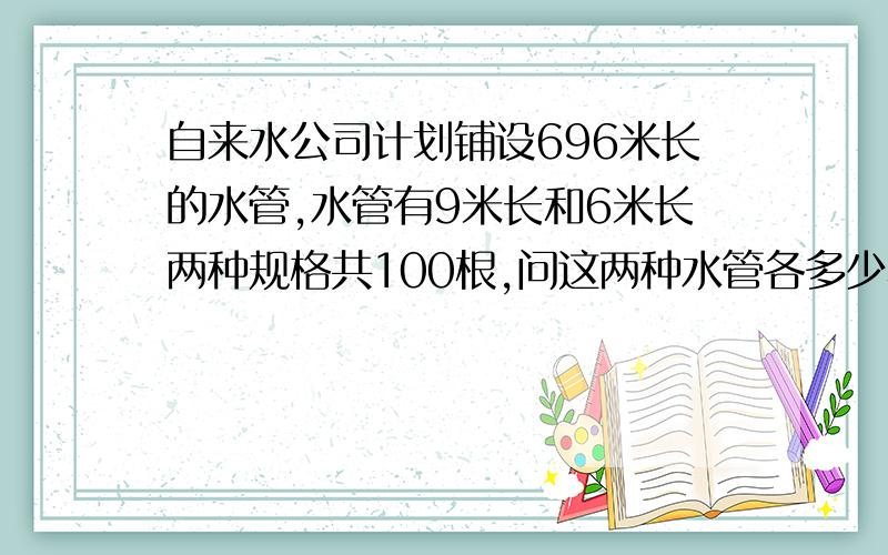 自来水公司计划铺设696米长的水管,水管有9米长和6米长两种规格共100根,问这两种水管各多少根用二元一次方程解答