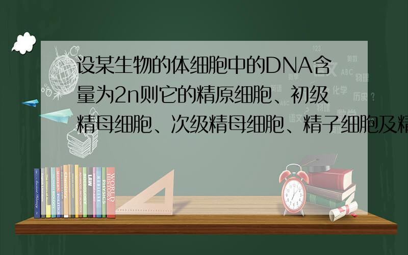 设某生物的体细胞中的DNA含量为2n则它的精原细胞、初级精母细胞、次级精母细胞、精子细胞及精子中的DNA含量依次为 A．2n,2n,4n,n,n B．4n,2n,n,n,nC．2n,4n,2n,n,n D．n,4n,2n,n,2n