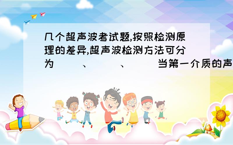 几个超声波考试题,按照检测原理的差异,超声波检测方法可分为（ ）、（ ）、（ ）当第一介质的声速小于第二介质的声速时,在（ ）的透射波将会发散,在（ ）的透射波则聚焦.