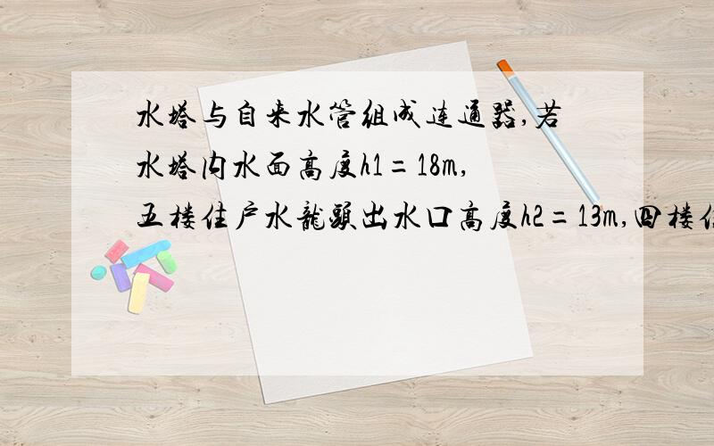 水塔与自来水管组成连通器,若水塔内水面高度h1=18m,五楼住户水龙头出水口高度h2=13m,四楼住户水龙头出水口高度h3=10m,水龙头出水口直径为2cm.求：（1）四楼住户水龙头出水口处,水的压强是多