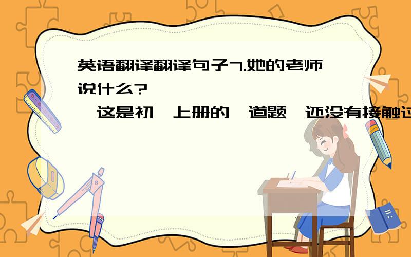 英语翻译翻译句子7.她的老师说什么?——————————【这是初一上册的一道题,还没有接触过去时】