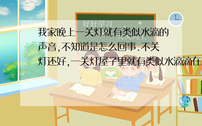 我家晚上一关灯就有类似水滴的声音,不知道是怎么回事.不关灯还好,一关灯屋子里就有类似水滴滴在地板上的声音,我一开灯这种声音又没有了,关灯之后马上就出现,能滴3-5分钟左右,这是怎么