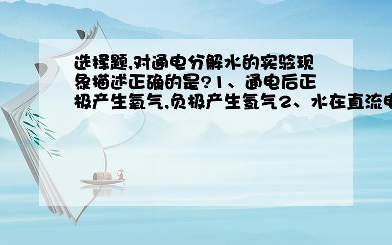 选择题,对通电分解水的实验现象描述正确的是?1、通电后正极产生氧气,负极产生氢气2、水在直流电作用下分解成氢气和氧气3、电源负极产生的气体体积约是正极产生气体体积的2倍