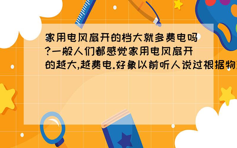 家用电风扇开的档大就多费电吗?一般人们都感觉家用电风扇开的越大,越费电.好象以前听人说过根据物理学原理来算,电阻什么的,反而是开的越小,转的越慢越费电是这样的吗?原因是什么呢?