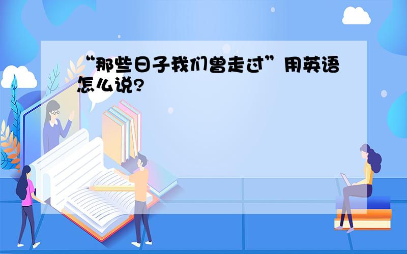 “那些日子我们曾走过”用英语怎么说?