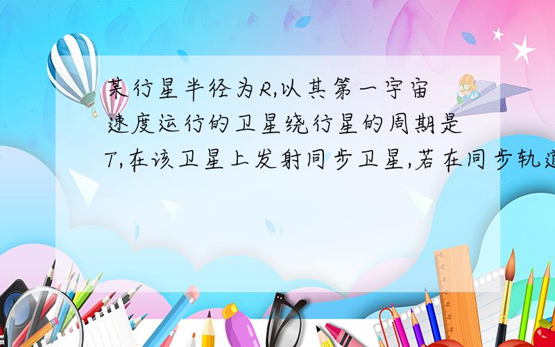 某行星半径为R,以其第一宇宙速度运行的卫星绕行星的周期是T,在该卫星上发射同步卫星,若在同步轨道上的速度控制为v时,就可与该行星的自转同步,则同步卫星距该行星表面的高度为多大?该